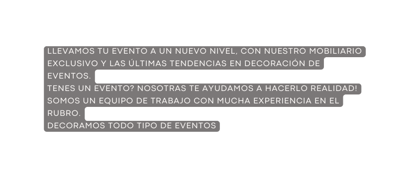 Llevamos tu evento a un nuevo nivel con nuestro mobiliario exclusivo y las últimas tendencias en decoración de eventos Tenes un evento Nosotras te ayudamos a hacerlo realidad Somos un equipo de trabajo con mucha experiencia en el rubro dECORAMOS TODO TIPO DE EVENTOS